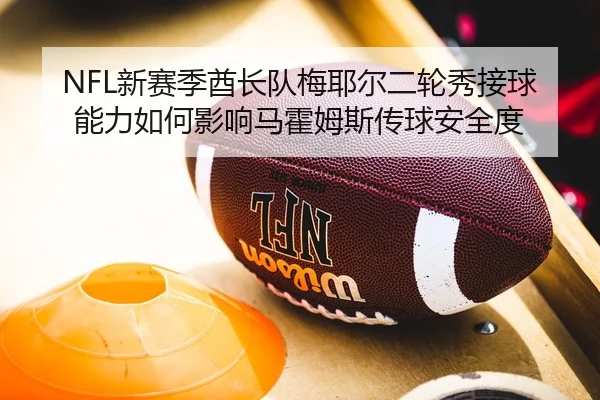 NFL新赛季酋长队梅耶尔二轮秀接球能力如何影响马霍姆斯传球安全度