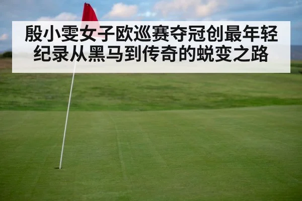 殷小雯女子欧巡赛夺冠创最年轻纪录从黑马到传奇的蜕变之路